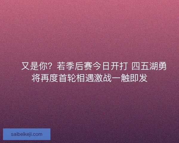 💥又是你？若季后赛今日开打 四五湖勇将再度首轮相遇激战一触即发