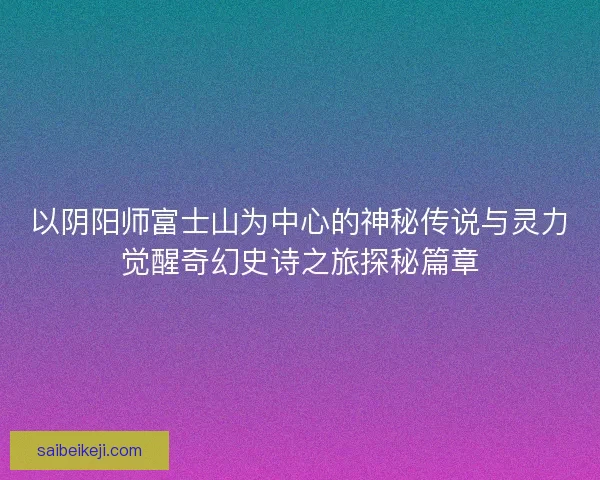 以阴阳师富士山为中心的神秘传说与灵力觉醒奇幻史诗之旅探秘篇章